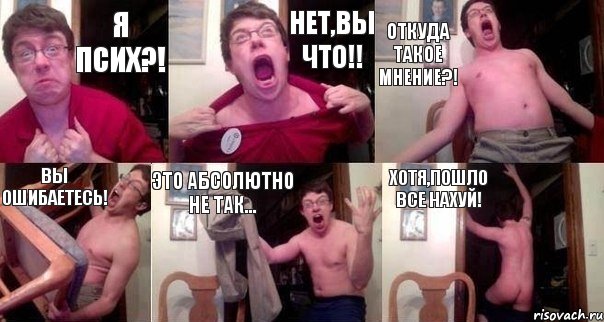 Я псих?! Нет,вы что!! Откуда такое мнение?! Вы ошибаетесь! Это абсолютно не так... Хотя,пошло все нахуй!