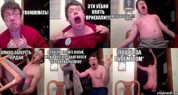 Твоюжмать! Эти уёбки опять приехали!!! НЕЕЕЕЕЕЕЕЕЕЕТ!!! НУЖНО ЗАПЕРЕТЬ ЧЕРДАК! А ТЕПЕРЬ ВАЛИТЕ НАХУЙ, ИЛИ Я ВАС ПЕРЕБЬЮ ВСЕХ К ЧЁРТОВОЙ БАБУШКЕ! *пошёл за пулемётом*