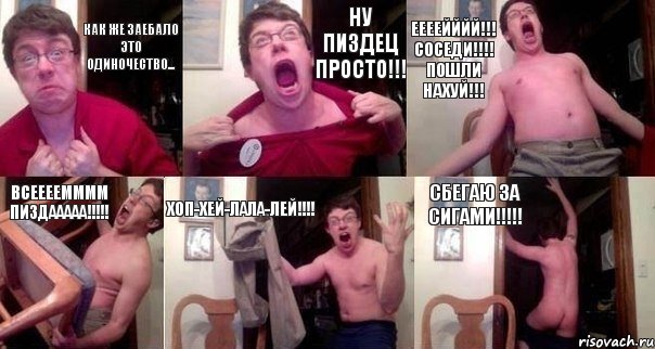 КАК ЖЕ ЗАЕБАЛО ЭТО ОДИНОЧЕСТВО... НУ ПИЗДЕЦ ПРОСТО!!! ЕЕЕЕЙЙЙЙ!!! СОСЕДИ!!!! ПОШЛИ НАХУЙ!!! ВСЕЕЕЕММММ ПИЗДААААА!!!!! ХОП-ХЕЙ-ЛАЛА-ЛЕЙ!!!! СБЕГАЮ ЗА СИГАМИ!!!!!