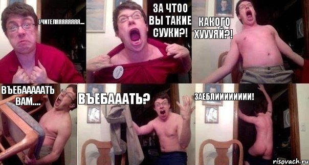 Учителяяяяяяяя.... За чтоо вы такие сууки?! Какого хуууяЙ?! Въебааааать вам.... Въебааать? Заеблииииииии!