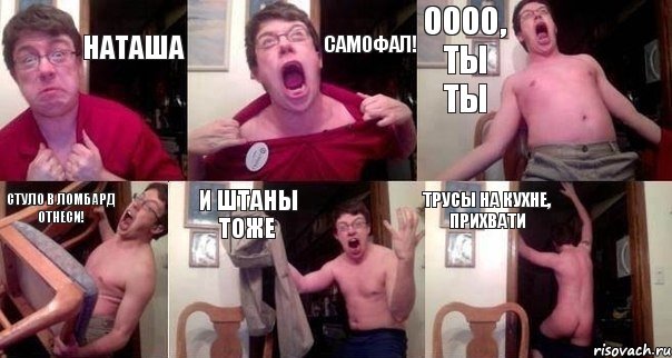 Наташа Самофал! Оооо, ты ты стуло в ломбард отнеси! и штаны тоже трусы на кухне, прихвати