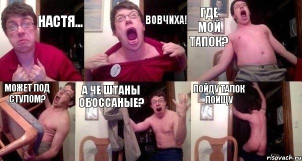 Настя... Вовчиха! Где мой тапок? Может под стулом? А че штаны обоссаные? Пойду тапок поищу