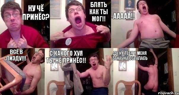 Ну чё принёс? Блять как ты мог!! Ааааа!! Всё в пизду!!! С какого хуя ты не принёс!! Да ну тебя у меня заначка осталась