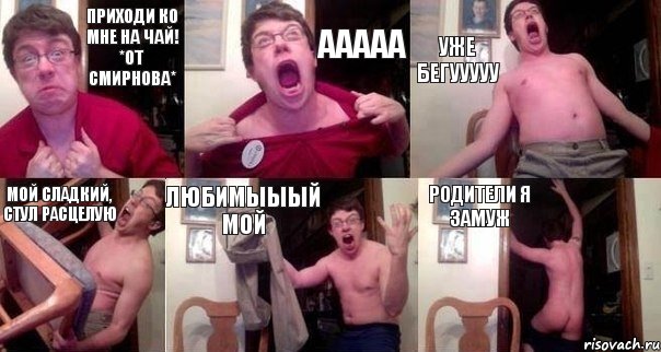 Приходи ко мне на чай! *От Смирнова* Ааааа Уже бегууууу Мой сладкий, стул расцелую Любимыыый мой Родители я замуж