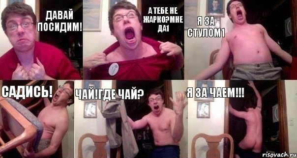 Давай посидим! А тебе не жарко?Мне да1 Я за стулом1 Садись! Чай!Где чай? Я за чаем!!!