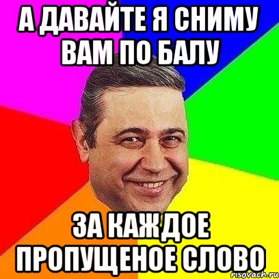 А давайте я сниму вам по балу за каждое пропущеное слово, Мем Петросяныч