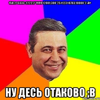 150:2+3333-2222:2*1999+2001:300*25+123+8703:10000*2-4= Ну десь отаково ;В, Мем Петросяныч