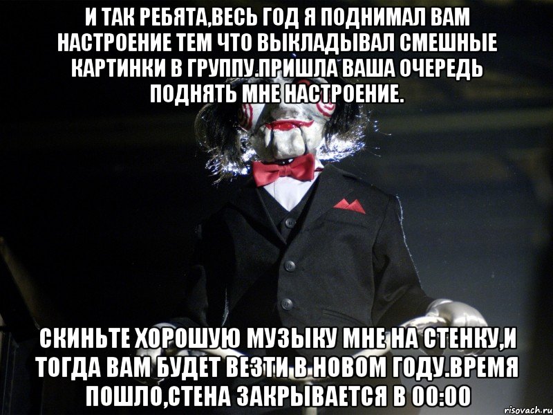 И так ребята,весь год я поднимал вам настроение тем что выкладывал смешные картинки в группу.Пришла ваша очередь поднять мне настроение. Скиньте хорошую музыку мне на стенку,и тогда вам будет везти в Новом Году.Время пошло,стена закрывается в 00:00, Мем Пила