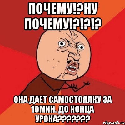 почему!?ну почему!?!?!? она дает самостоялку за 10мин. до конца урока???????, Мем Почему