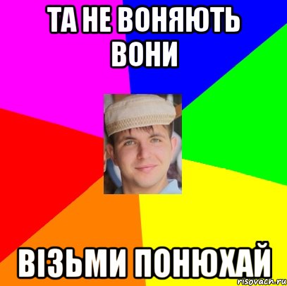 та не воняють вони візьми понюхай