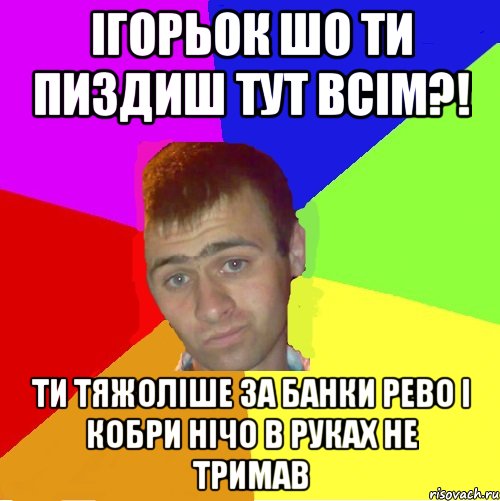 Ігорьок шо ти пиздиш тут всім?! ти тяжоліше за банки рево і кобри нічо в руках не тримав