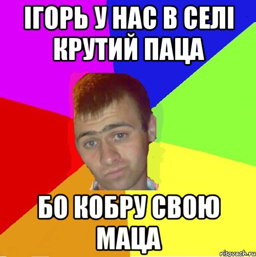 ігорь у нас в селі крутий паца бо кобру свою маца