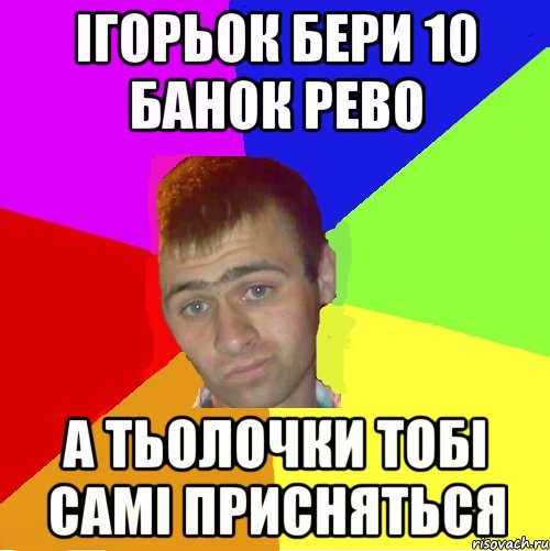 ігорьок бери 10 банок рево а тьолочки тобі самі присняться