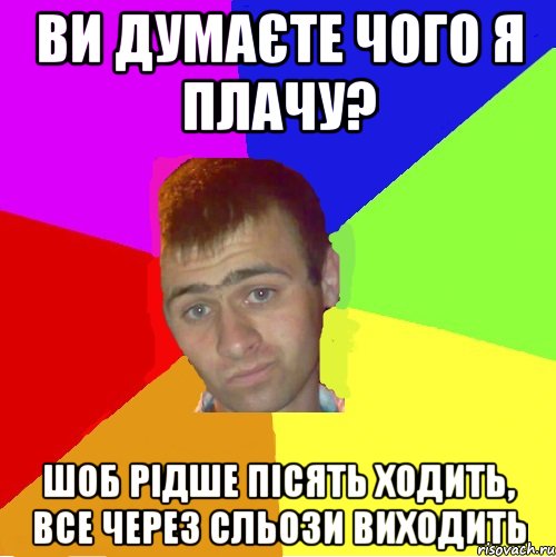 ви думаєте чого я плачу? шоб рідше пісять ходить, все через сльози виходить