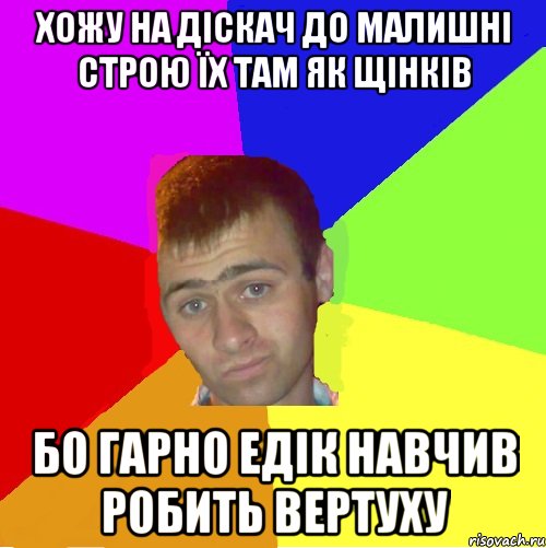 хожу на діскач до малишні строю їх там як щінків бо гарно едік навчив робить вертуху