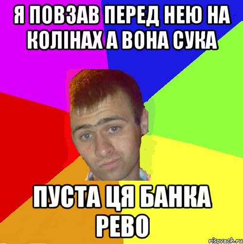 я повзав перед нею на колінах а вона сука пуста ця банка рево