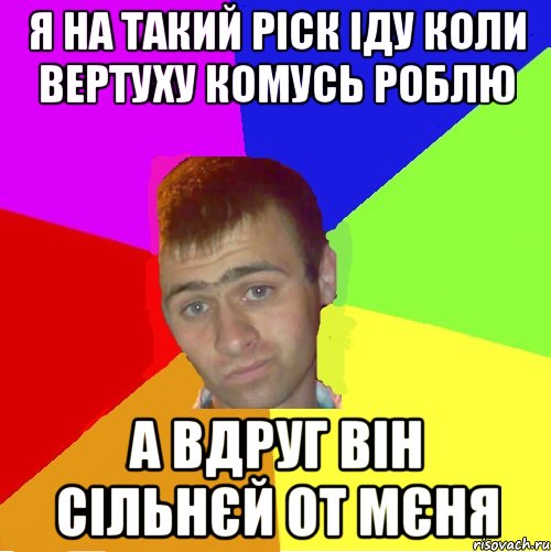 я на такий ріск іду коли вертуху комусь роблю а вдруг він сільнєй от мєня
