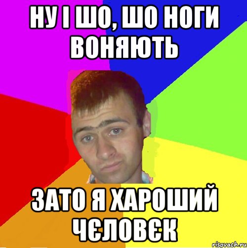 ну і шо, шо ноги воняють зато я хароший чєловєк