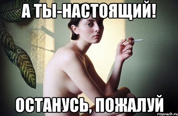а ты-настоящий! останусь, пожалуй