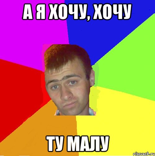 а я хочу, хочу ту малу