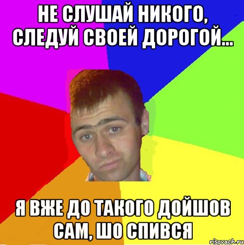 Не слушай никого, следуй своей дорогой... я вже до такого дойшов сам, шо спився