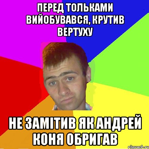 перед тольками вийобувався, крутив вертуху не замітив як андрей коня обригав