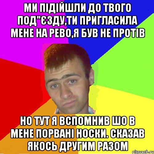 ми підійшли до твого под"єзду,ти пригласила мене на рево,я був не протів но тут я вспомнив шо в мене порвані носки. сказав якось другим разом