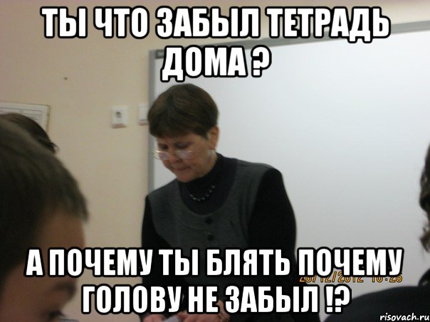 Ты что забыл тетрадь дома ? а почему ты блять почему голову не забыл !?