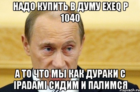 надо купить в думу exeq p 1040 а то что мы как дураки с ipadami сидим и палимся, Мем путин