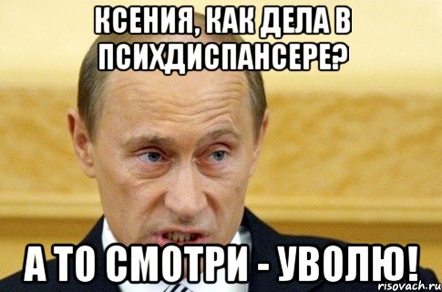 Ксения, как дела в психдиспансере? А то смотри - уволю!, Мем путин