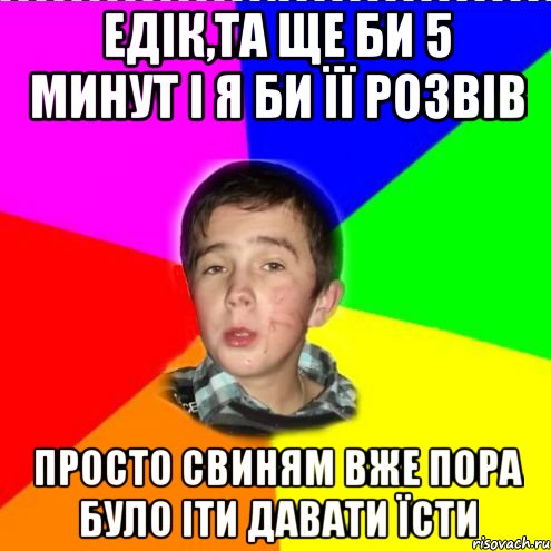 Едік,та ще би 5 минут і я би її розвів Просто свиням вже пора було іти давати їсти