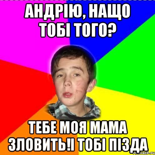 Андрію, нащо тобі того? Тебе моя мама зловить!і тобі пізда