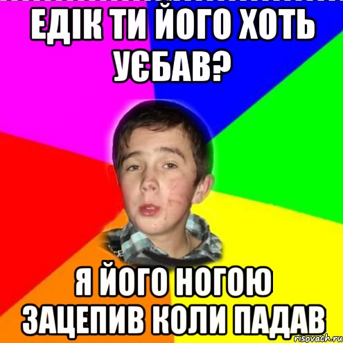 едік ти його хоть уєбав? я його ногою зацепив коли падав