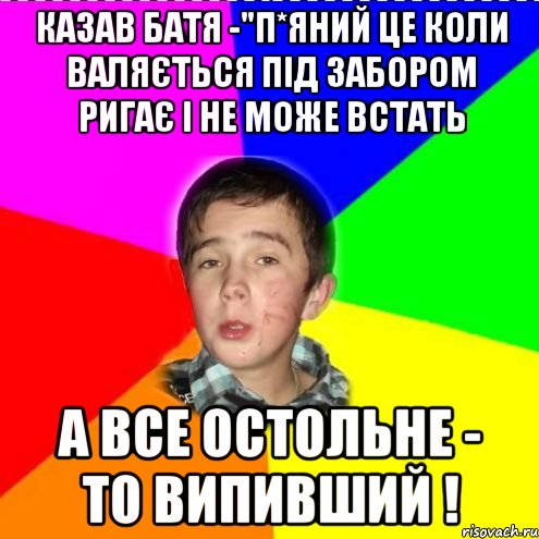 Казав батя -"П*яний це коли валяється під забором ригає і не може встать А все остольне - то випивший !