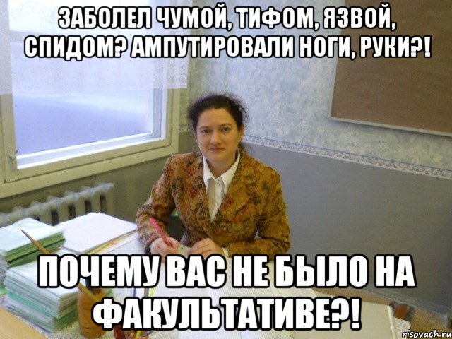 Заболел чумой, тифом, язвой, спидом? Ампутировали ноги, руки?! ПОЧЕМУ ВАС НЕ БЫЛО НА ФАКУЛЬТАТИВЕ?!