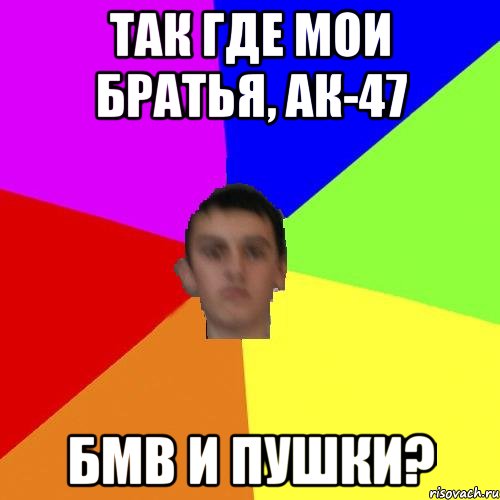 Так где мои братья, ак-47 бмв и пушки?