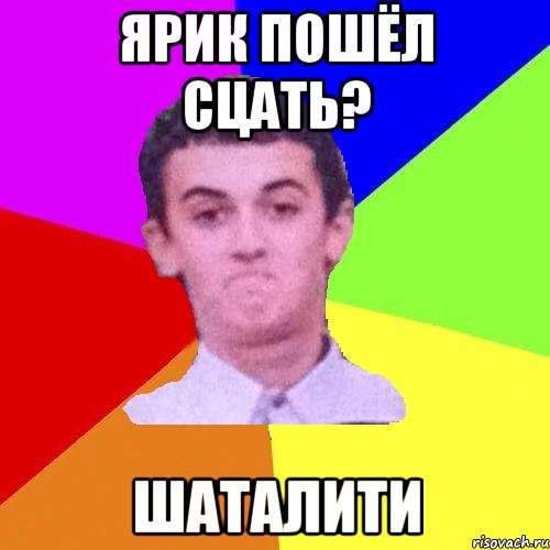 Ярик пошёл сцать? ШАТАЛИТИ