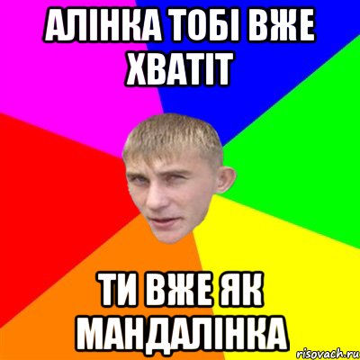 Алінка тобі вже хватіт ти вже як мандалінка