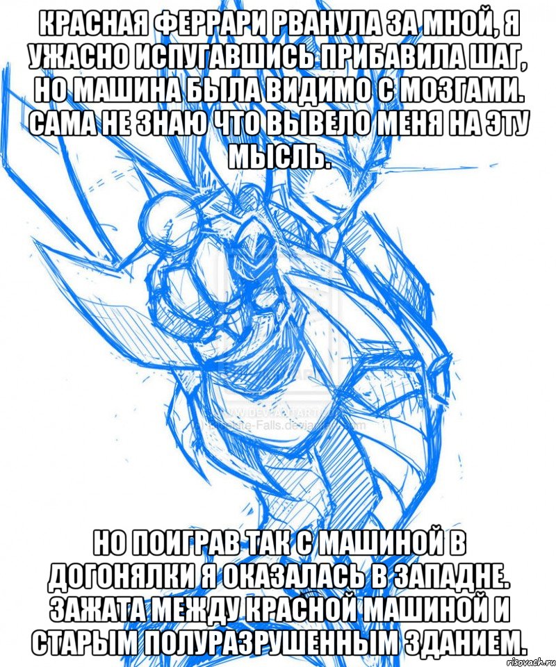 Красная феррари рванула за мной, я ужасно испугавшись прибавила шаг, но машина была видимо с мозгами. Сама не знаю что вывело меня на эту мысль. Но поиграв так с машиной в догонялки я оказалась в западне. Зажата между красной машиной и старым полуразрушенным зданием.