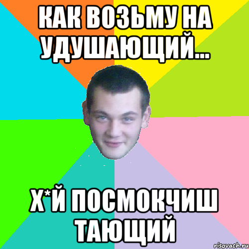 как возьму на удушающий... х*й посмокчиш тающий