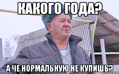 КАКОГО ГОДА? А ЧЕ НОРМАЛЬНУЮ НЕ КУПИШЬ?