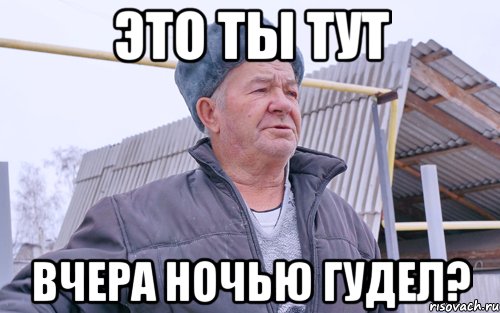 ЭТО ТЫ ТУТ ВЧЕРА НОЧЬЮ ГУДЕЛ?