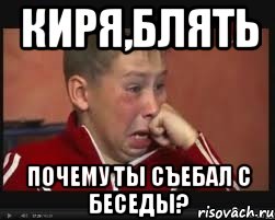 Киря,блять почему ты съебал с беседы?