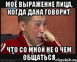 Моё выражение лица, когда Дана говорит что со мной не о чем общаться