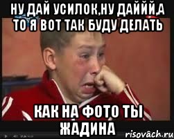 ну дай усилок,ну даййй,а то я вот так буду делать как на фото ты жадина