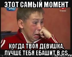 Этот самый момент когда твоя девушка, лучше тебя ебашит в CS