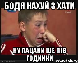 Бодя нахуй з хати ну пацани ше пів годинки
