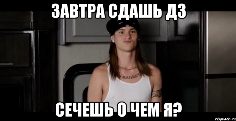Завтра сдашь ДЗ Сечешь о чем я?