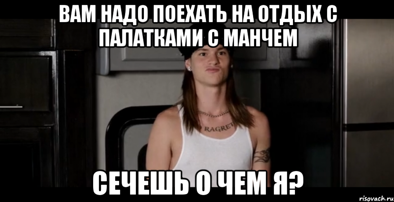 Вам надо поехать на отдых с палатками с Манчем Сечешь о чем я?