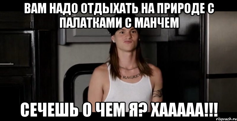 Вам надо отдыхать на природе с палатками с Манчем Сечешь о чем я? Хааааа!!!